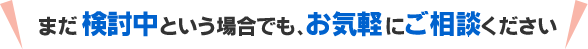 まだ検討中という場合でも、お気軽にご相談ください