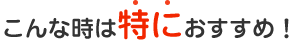 こんな時は特におすすめ！