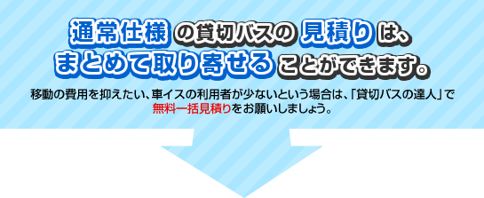 通常仕様の貸切バスの見積りは、まとめて取り寄せることができます。移動の費用を抑えたい、車イスの利用者が少ないという場合は、「貸切バスの達人」で無料一括見積りをお願いしましょう。